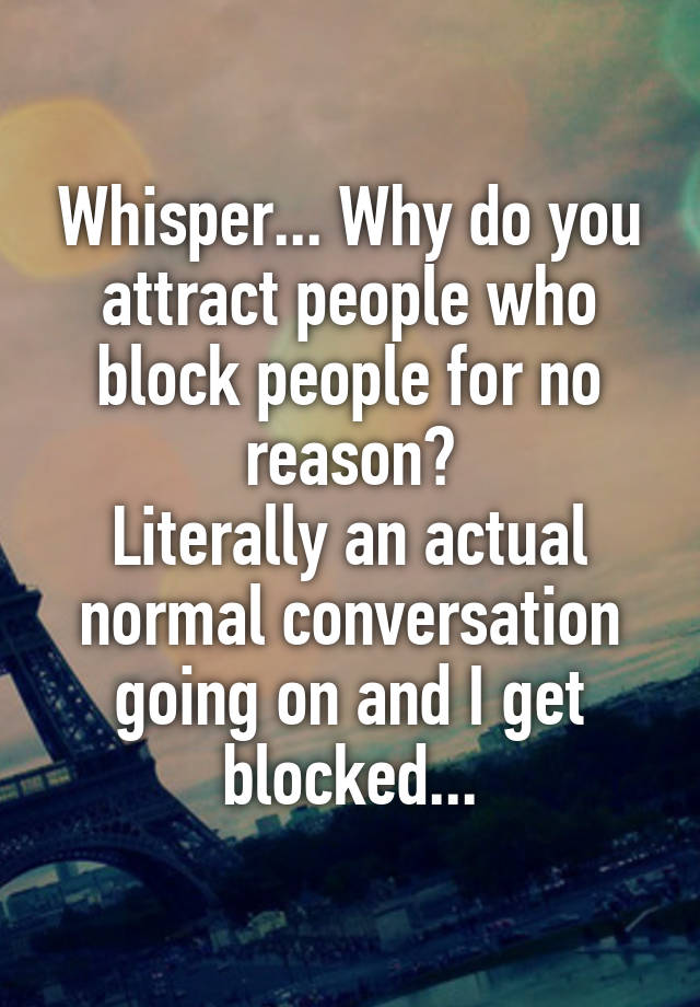 Whisper... Why do you attract people who block people for no reason?
Literally an actual normal conversation going on and I get blocked...