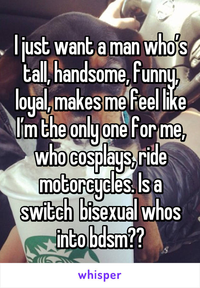 I just want a man who’s tall, handsome, funny, loyal, makes me feel like I’m the only one for me, who cosplays, ride motorcycles. Is a switch  bisexual whos into bdsm😩😩