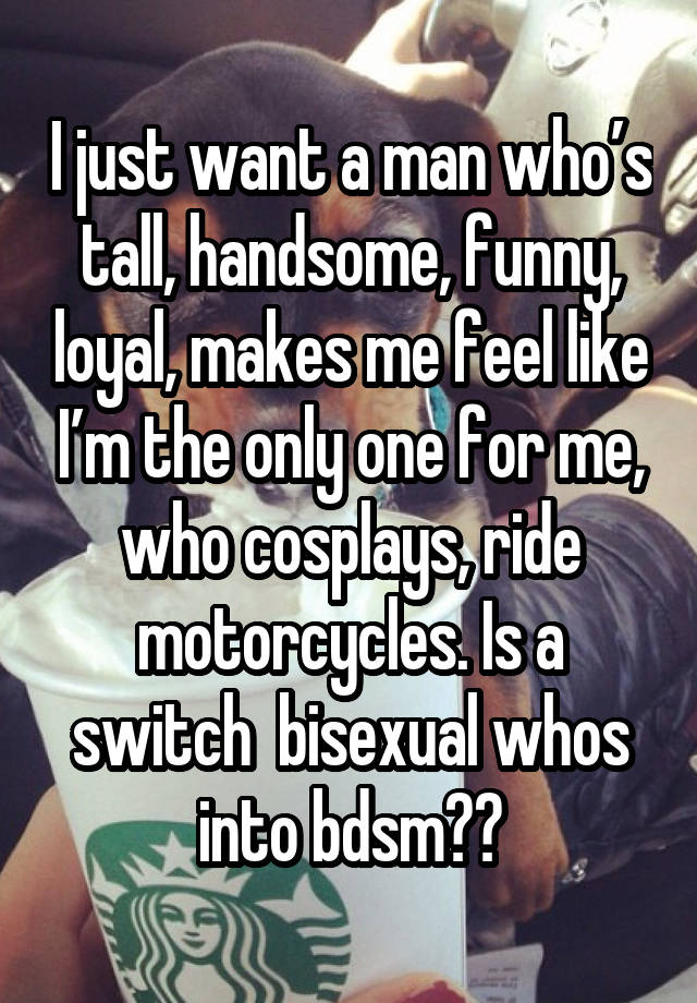 I just want a man who’s tall, handsome, funny, loyal, makes me feel like I’m the only one for me, who cosplays, ride motorcycles. Is a switch  bisexual whos into bdsm😩😩