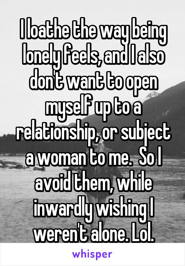   I loathe the way being lonely feels, and I also don't want to open myself up to a relationship, or subject a woman to me.  So I avoid them, while inwardly wishing I weren't alone. Lol.