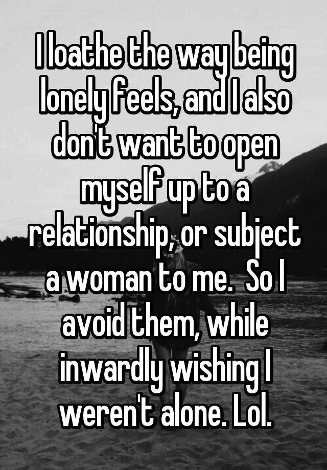   I loathe the way being lonely feels, and I also don't want to open myself up to a relationship, or subject a woman to me.  So I avoid them, while inwardly wishing I weren't alone. Lol.