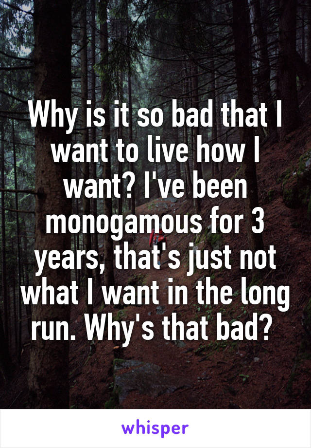 Why is it so bad that I want to live how I want? I've been monogamous for 3 years, that's just not what I want in the long run. Why's that bad? 