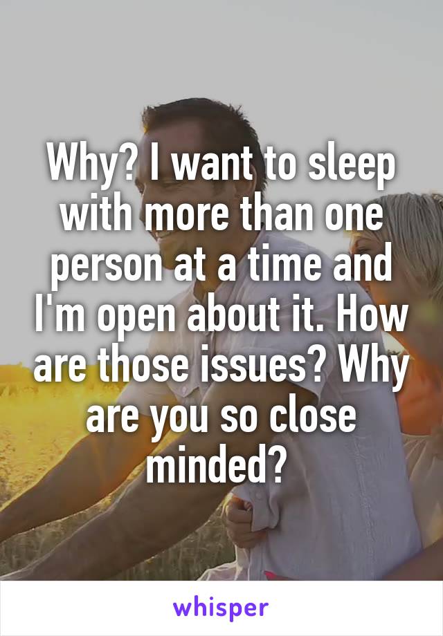 Why? I want to sleep with more than one person at a time and I'm open about it. How are those issues? Why are you so close minded? 