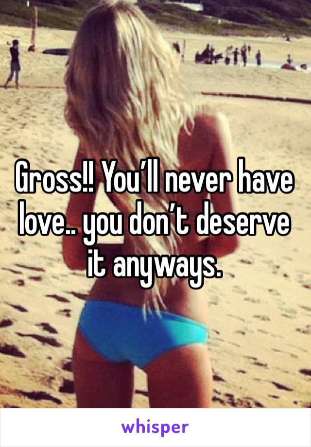 Gross!! You’ll never have love.. you don’t deserve it anyways. 