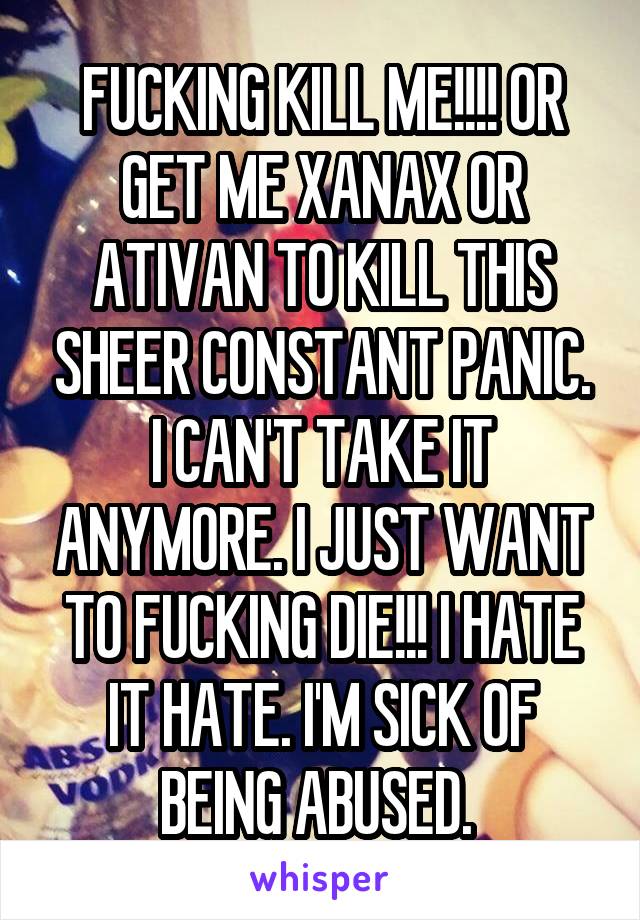 FUCKING KILL ME!!!! OR GET ME XANAX OR ATIVAN TO KILL THIS SHEER CONSTANT PANIC. I CAN'T TAKE IT ANYMORE. I JUST WANT TO FUCKING DIE!!! I HATE IT HATE. I'M SICK OF BEING ABUSED. 