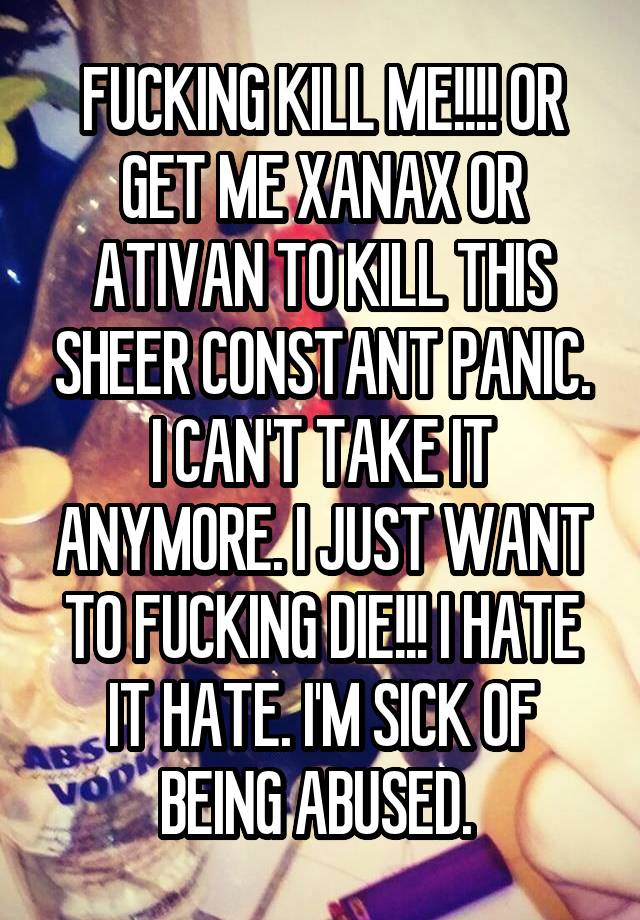 FUCKING KILL ME!!!! OR GET ME XANAX OR ATIVAN TO KILL THIS SHEER CONSTANT PANIC. I CAN'T TAKE IT ANYMORE. I JUST WANT TO FUCKING DIE!!! I HATE IT HATE. I'M SICK OF BEING ABUSED. 