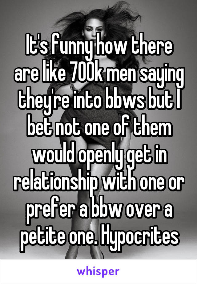 It's funny how there are like 700k men saying they're into bbws but I bet not one of them would openly get in relationship with one or prefer a bbw over a petite one. Hypocrites