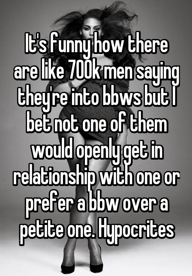 It's funny how there are like 700k men saying they're into bbws but I bet not one of them would openly get in relationship with one or prefer a bbw over a petite one. Hypocrites