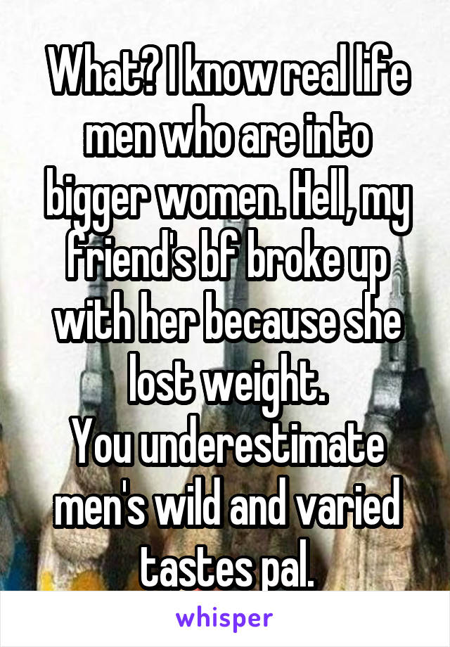 What? I know real life men who are into bigger women. Hell, my friend's bf broke up with her because she lost weight.
You underestimate men's wild and varied tastes pal.