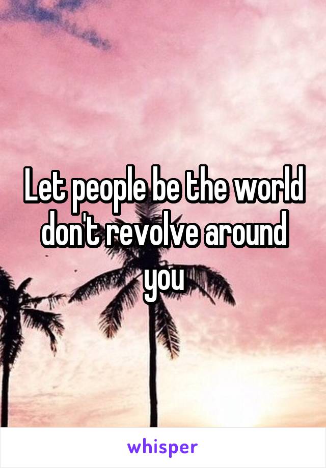 Let people be the world don't revolve around you