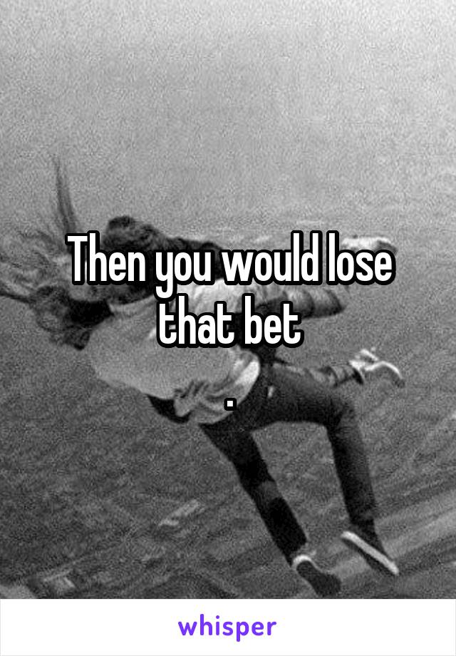 Then you would lose that bet
.