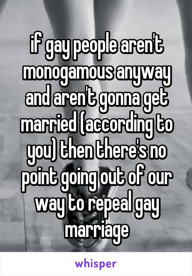 if gay people aren't monogamous anyway and aren't gonna get married (according to you) then there's no point going out of our way to repeal gay marriage