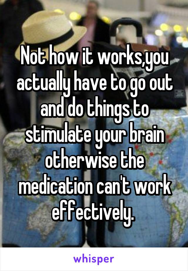 Not how it works,you actually have to go out and do things to stimulate your brain otherwise the medication can't work effectively. 