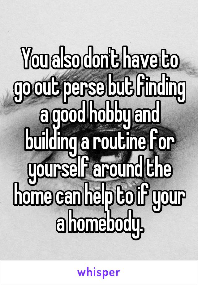 You also don't have to go out perse but finding a good hobby and building a routine for yourself around the home can help to if your a homebody.