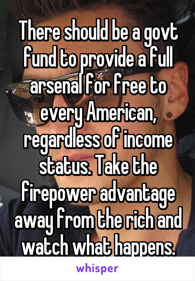 There should be a govt fund to provide a full arsenal for free to every American, regardless of income status. Take the firepower advantage away from the rich and watch what happens.