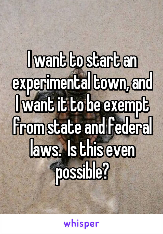 I want to start an experimental town, and I want it to be exempt from state and federal laws.  Is this even possible?