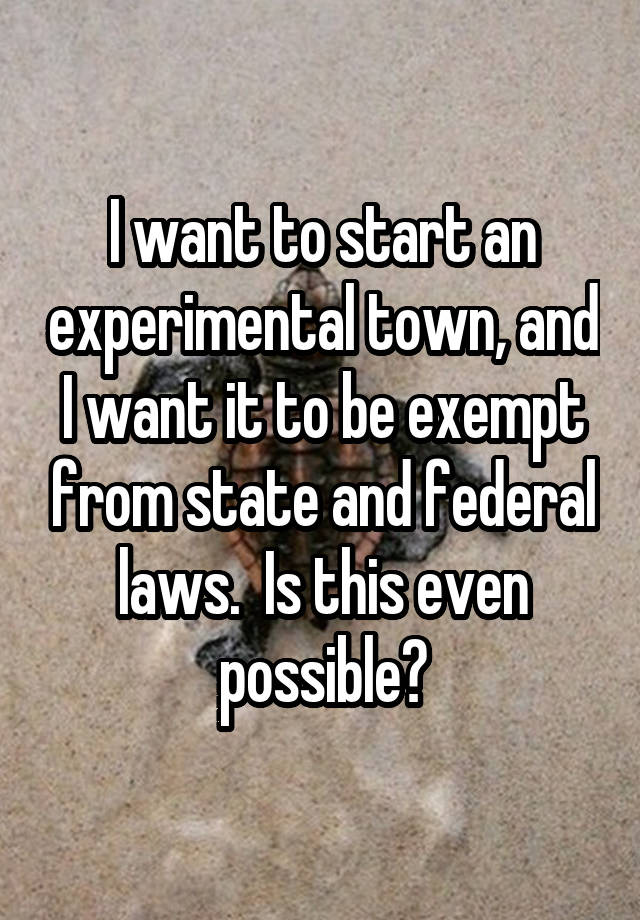 I want to start an experimental town, and I want it to be exempt from state and federal laws.  Is this even possible?