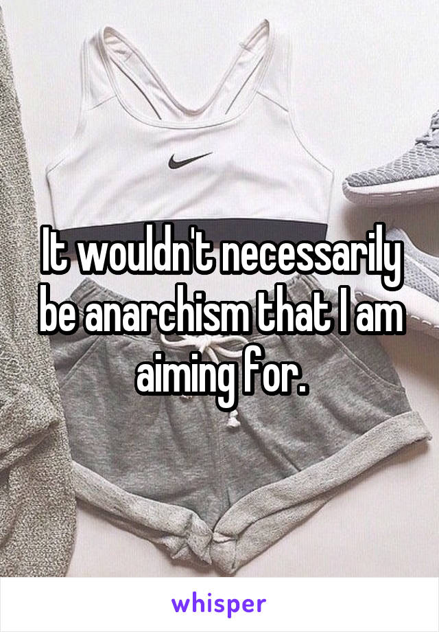 It wouldn't necessarily be anarchism that I am aiming for.