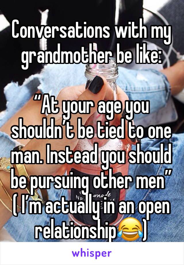 Conversations with my grandmother be like:

“At your age you shouldn’t be tied to one man. Instead you should be pursuing other men” 
( I’m actually in an open relationship😂)