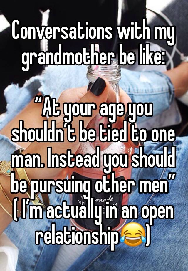 Conversations with my grandmother be like:

“At your age you shouldn’t be tied to one man. Instead you should be pursuing other men” 
( I’m actually in an open relationship😂)