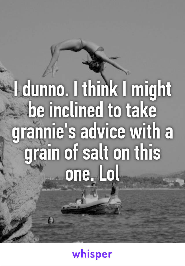 I dunno. I think I might be inclined to take grannie's advice with a grain of salt on this one. Lol