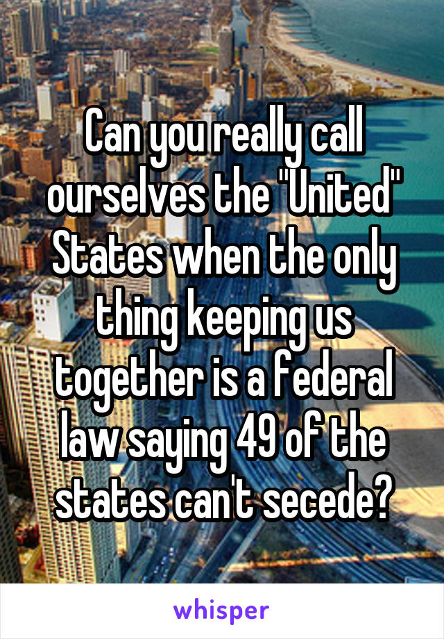 Can you really call ourselves the "United" States when the only thing keeping us together is a federal law saying 49 of the states can't secede?