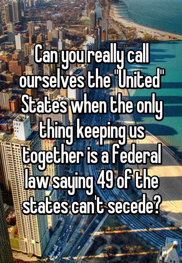 Can you really call ourselves the "United" States when the only thing keeping us together is a federal law saying 49 of the states can't secede?