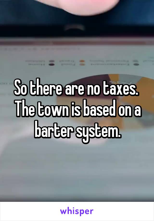 So there are no taxes.  The town is based on a barter system.