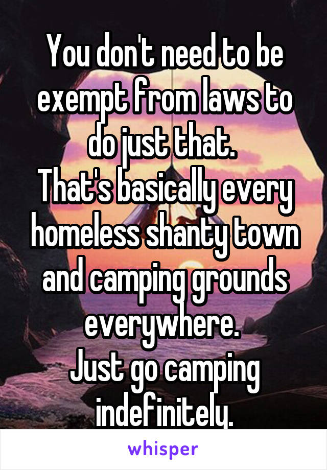 You don't need to be exempt from laws to do just that. 
That's basically every homeless shanty town and camping grounds everywhere. 
Just go camping indefinitely.