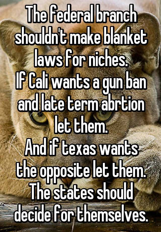 The federal branch shouldn't make blanket laws for niches.
If Cali wants a gun ban and late term abrtion let them.
And if texas wants the opposite let them.
The states should decide for themselves.