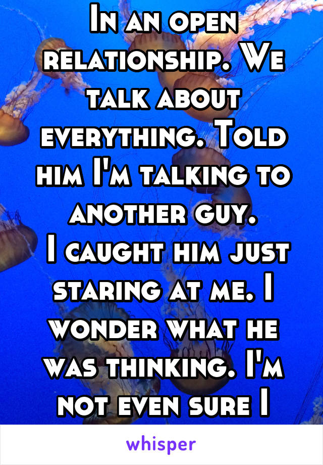 In an open relationship. We talk about everything. Told him I'm talking to another guy.
 I caught him just staring at me. I wonder what he was thinking. I'm not even sure I want anyone else.