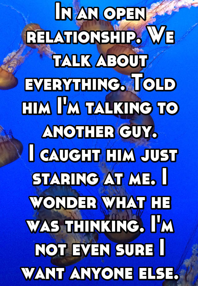 In an open relationship. We talk about everything. Told him I'm talking to another guy.
 I caught him just staring at me. I wonder what he was thinking. I'm not even sure I want anyone else.