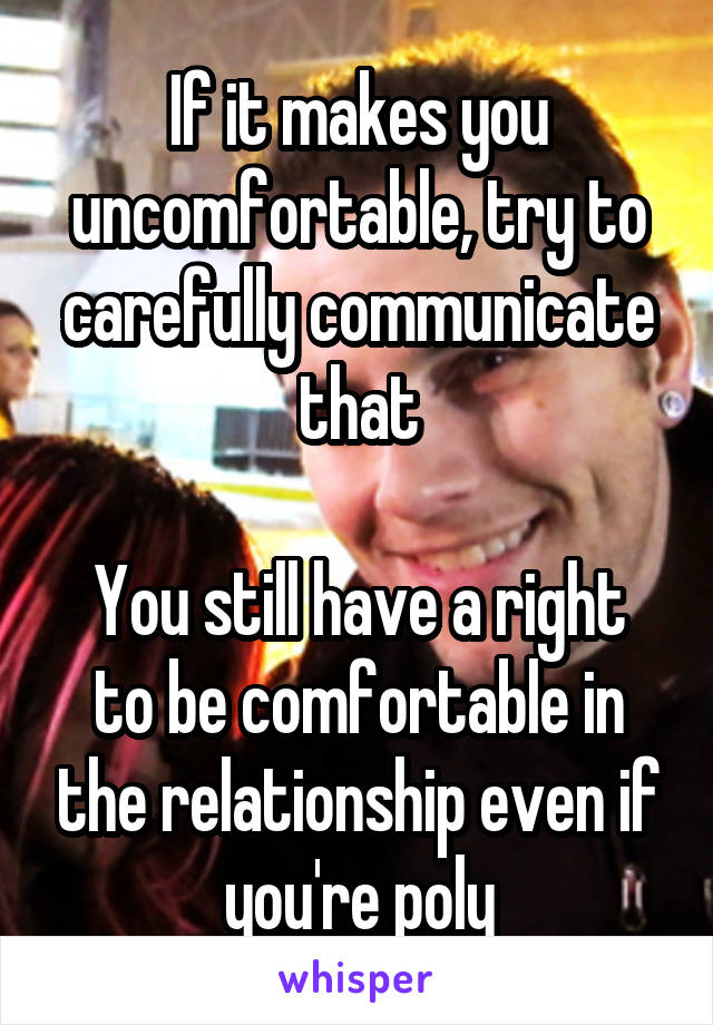 If it makes you uncomfortable, try to carefully communicate that

You still have a right to be comfortable in the relationship even if you're poly