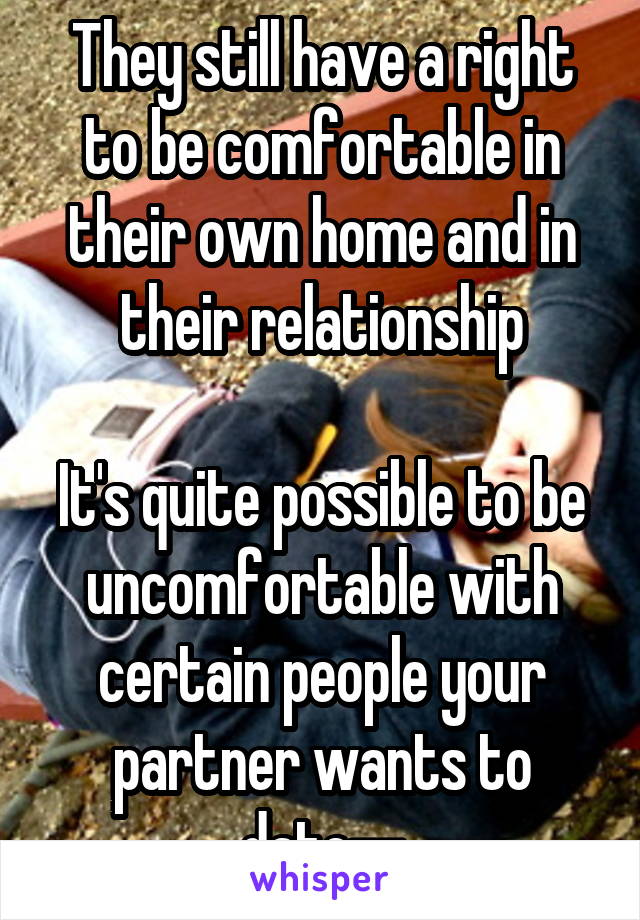 They still have a right to be comfortable in their own home and in their relationship

It's quite possible to be uncomfortable with certain people your partner wants to date--