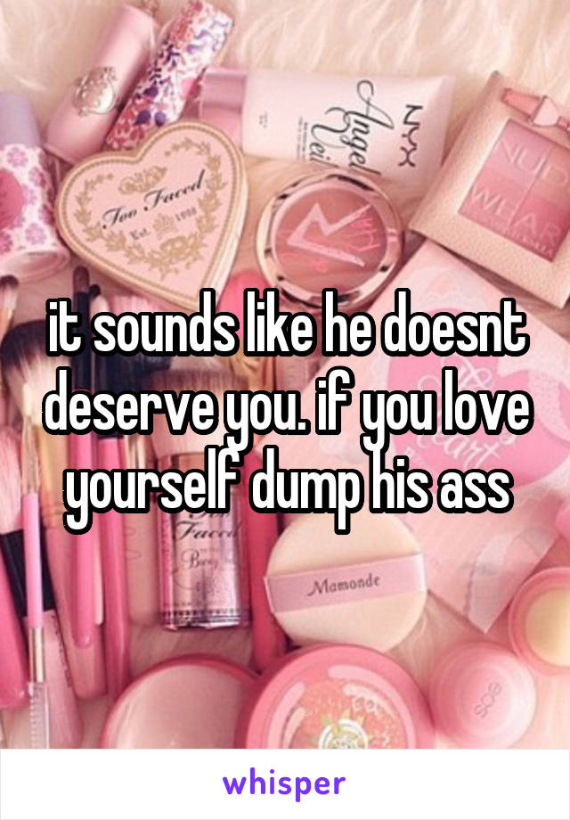 it sounds like he doesnt deserve you. if you love yourself dump his ass