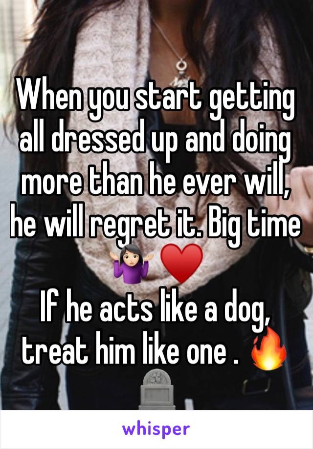 When you start getting all dressed up and doing more than he ever will, he will regret it. Big time🤷🏻‍♀️ ♥️
If he acts like a dog, treat him like one . 🔥🪦