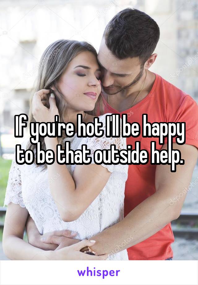 If you're hot I'll be happy to be that outside help.