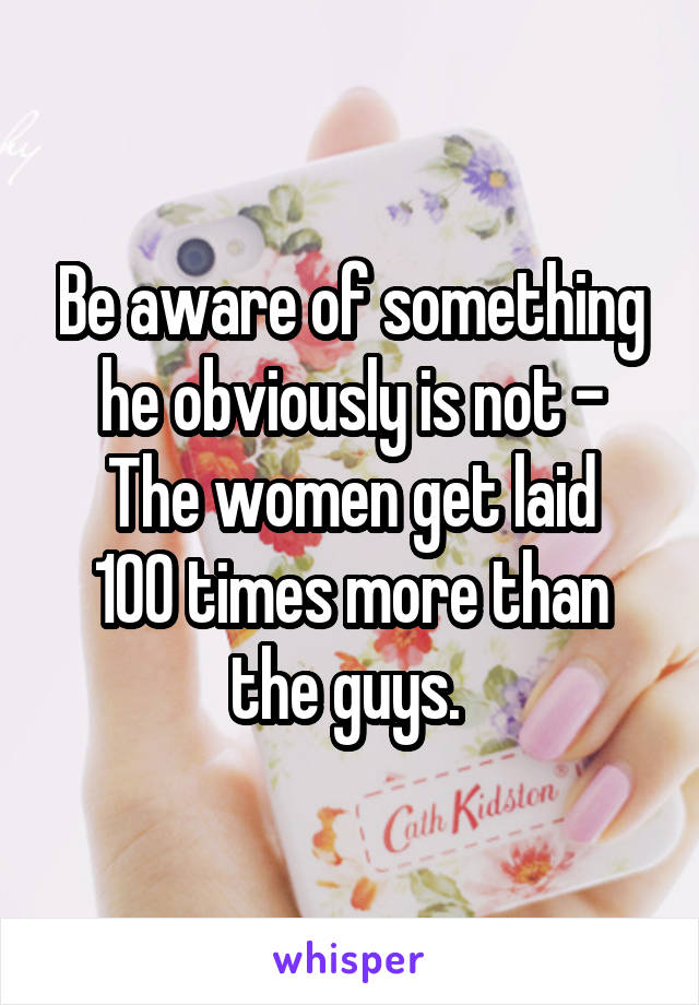 Be aware of something he obviously is not -
The women get laid 100 times more than the guys. 