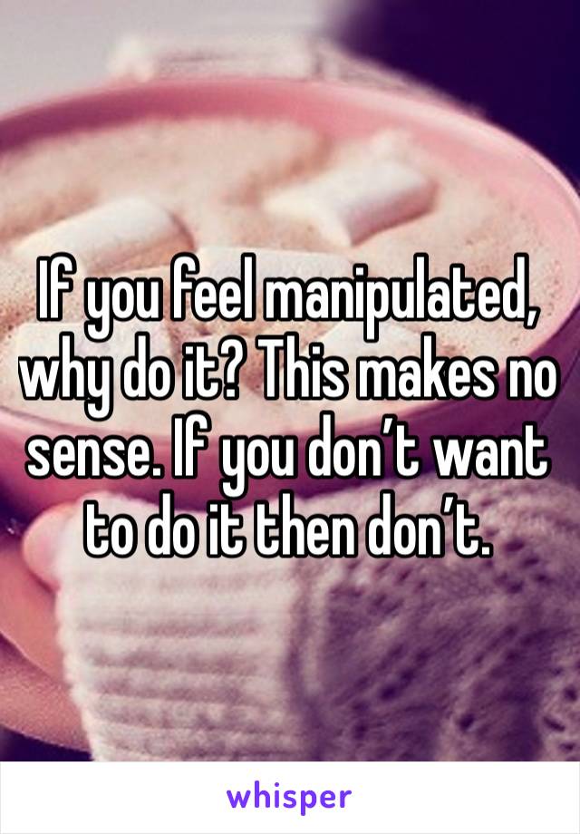 If you feel manipulated, why do it? This makes no sense. If you don’t want to do it then don’t. 