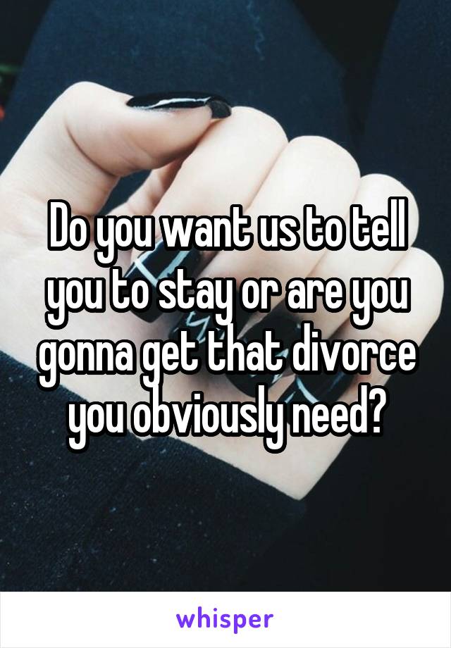 Do you want us to tell you to stay or are you gonna get that divorce you obviously need?