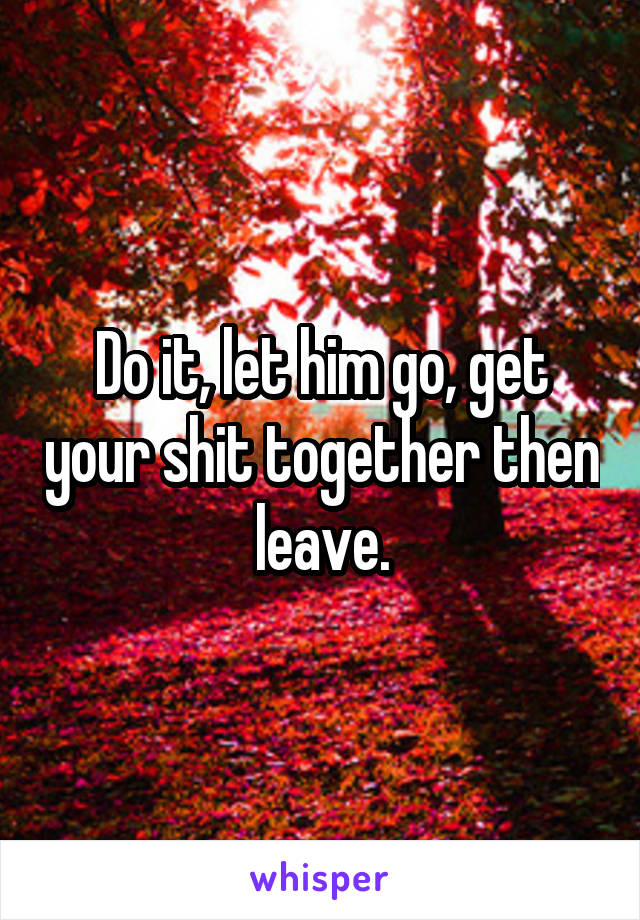 Do it, let him go, get your shit together then leave.