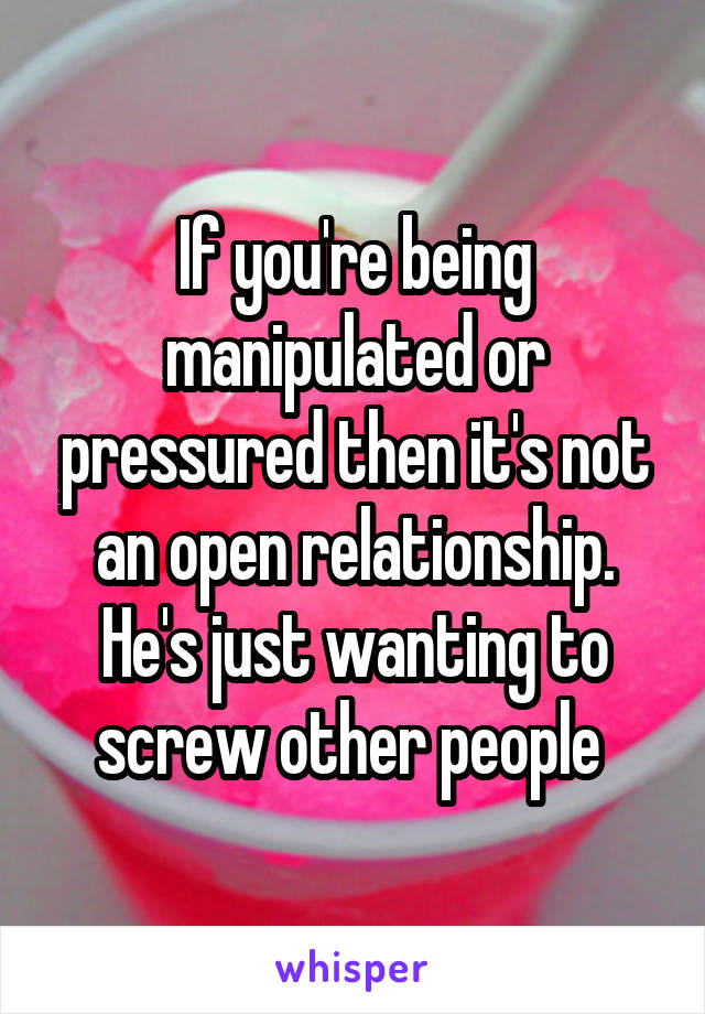 If you're being manipulated or pressured then it's not an open relationship. He's just wanting to screw other people 