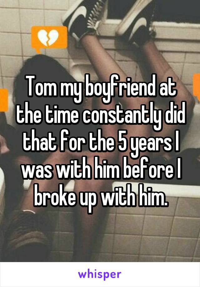 Tom my boyfriend at the time constantly did that for the 5 years I was with him before I broke up with him.