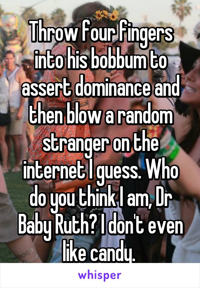 Throw four fingers into his bobbum to assert dominance and then blow a random stranger on the internet I guess. Who do you think I am, Dr Baby Ruth? I don't even like candy. 