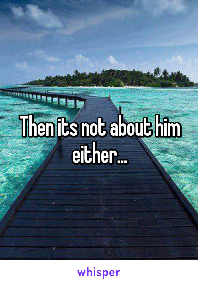 Then its not about him either...