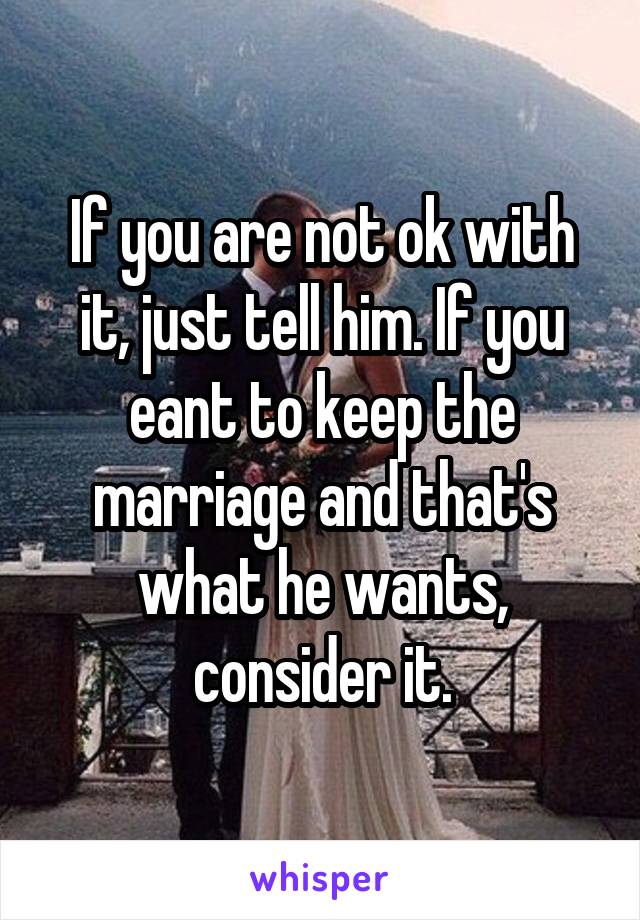 If you are not ok with it, just tell him. If you eant to keep the marriage and that's what he wants, consider it.