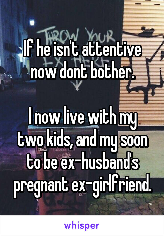 If he isn't attentive now dont bother.

I now live with my two kids, and my soon to be ex-husband's pregnant ex-girlfriend.