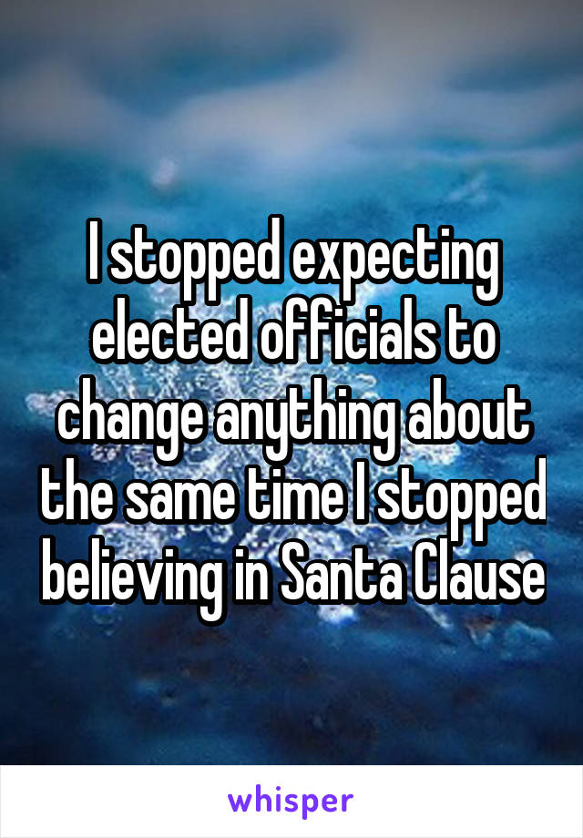 I stopped expecting elected officials to change anything about the same time I stopped believing in Santa Clause