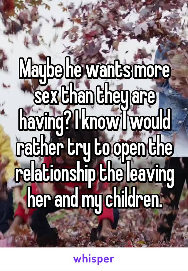 Maybe he wants more sex than they are having? I know I would rather try to open the relationship the leaving her and my children.