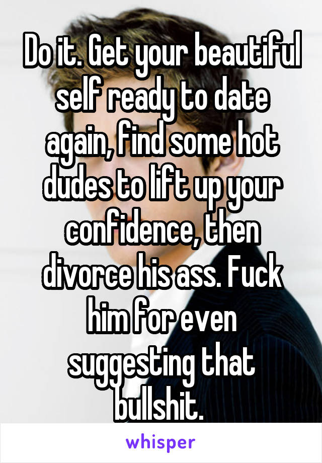 Do it. Get your beautiful self ready to date again, find some hot dudes to lift up your confidence, then divorce his ass. Fuck him for even suggesting that bullshit. 